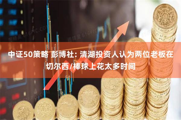 中证50策略 彭博社: 清湖投资人认为两位老板在切尔西/棒球上花太多时间